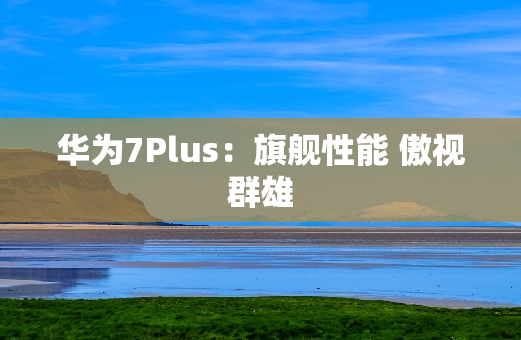 华为7Plus：旗舰性能 傲视群雄